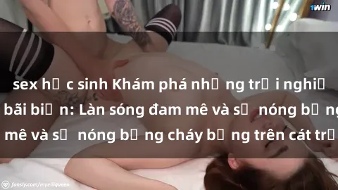 sex học sinh Khám phá những trải nghiệm độc đáo tại sex bãi biển: Làn sóng đam mê và sự nóng bỏng cháy bỏng trên cát trắng