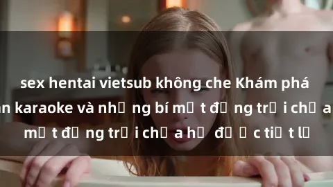 sex hentai vietsub không che Khám phá thế giới sex quán karaoke và những bí mật động trời chưa hề được tiết lộ