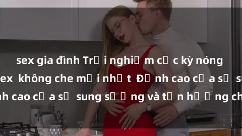 sex gia đình Trải nghiệm cực kỳ nóng bỏng trong phim sex  không che mới nhất  Đỉnh cao của sự sung sướng và tận hưởng chân thật