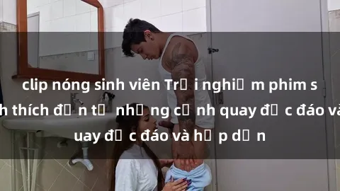 clip nóng sinh viên Trải nghiệm phim sex : Sự kích thích đến từ những cảnh quay độc đáo và hấp dẫn