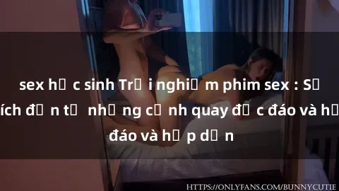 sex học sinh Trải nghiệm phim sex : Sự kích thích đến từ những cảnh quay độc đáo và hấp dẫn