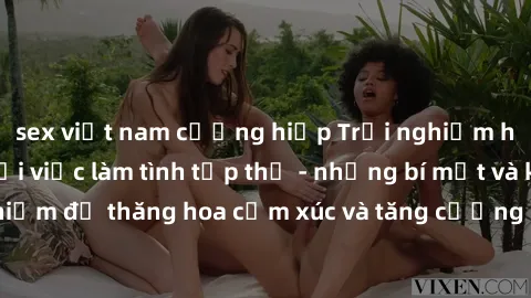 sex việt nam cưỡng hiếp Trải nghiệm hứng khởi cùng với việc làm tình tập thể - những bí mật và kinh nghiệm để thăng hoa cảm xúc và tăng cường sự gắn kết trong mối quan hệ