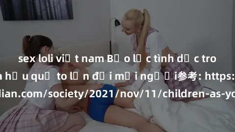 sex loli việt nam Bạo lực tình dục trong nhóm: nguy cơ và hậu quả to lớn đối mọi người参考: https://www.theguardian.com/society/2021/nov/11/children-as-young-as-four-are-being-sexually-abused-by-groups-
