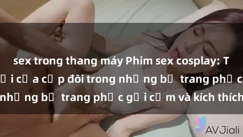 sex trong thang máy Phim sex cosplay: Trải nghiệm tuyệt vời của cặp đôi trong những bộ trang phục gợi cảm và kích thích