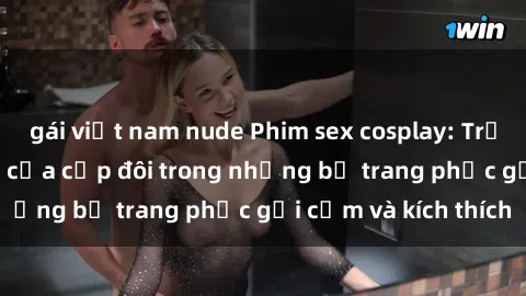 gái việt nam nude Phim sex cosplay: Trải nghiệm tuyệt vời của cặp đôi trong những bộ trang phục gợi cảm và kích thích