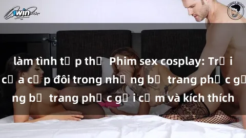 làm tình tập thể Phim sex cosplay: Trải nghiệm tuyệt vời của cặp đôi trong những bộ trang phục gợi cảm và kích thích