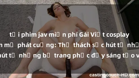 tải phim jav miễn phí Gái Việt cosplay sexy khiến fan hâm mộ phát cuồng: Thử thách sức hút từ những bộ trang phục đầy sáng tạo và quyến rũ!