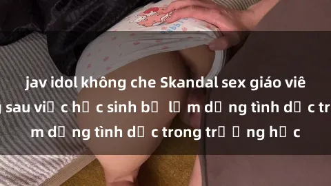 jav idol không che Skandal sex giáo viên: Sự thật đằng sau việc học sinh bị lạm dụng tình dục trong trường học