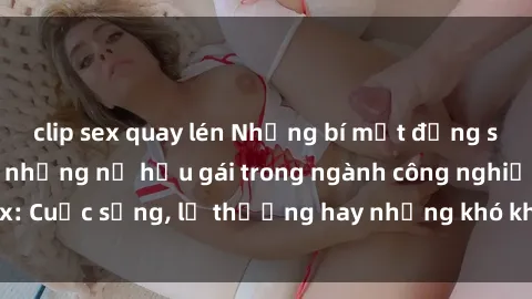 clip sex quay lén Những bí mật đằng sau cuộc sống của những nữ hầu gái trong ngành công nghiệp sex: Cuộc sống, lẽ thường hay những khó khăn mà họ phải đối mặt.