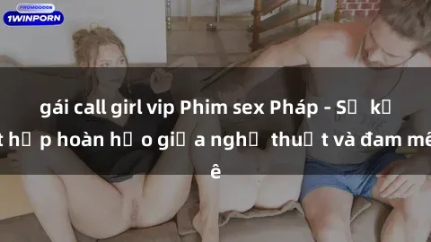 gái call girl vip Phim sex Pháp - Sự kết hợp hoàn hảo giữa nghệ thuật và đam mê