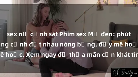 sex nữ cảnh sát Phim sex Mỹ đen: phút mãnh liệt với những cảnh địt nhau nóng bỏng, đầy mê hoặc. Xem ngay để thỏa mãn cơn khát tình dục của bạn!