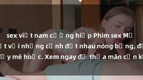 sex việt nam cưỡng hiếp Phim sex Mỹ đen: phút mãnh liệt với những cảnh địt nhau nóng bỏng, đầy mê hoặc. Xem ngay để thỏa mãn cơn khát tình dục của bạn!