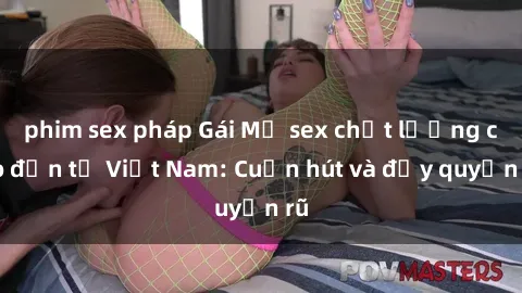 phim sex pháp Gái Mỹ sex chất lượng cao đến từ Việt Nam: Cuốn hút và đầy quyến rũ