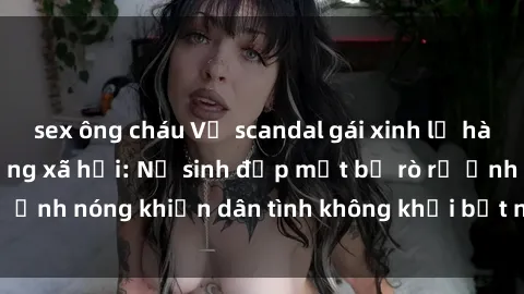 sex ông cháu Vụ scandal gái xinh lộ hàng gây sốt trên mạng xã hội: Nữ sinh đẹp mắt bị rò rỉ ảnh nóng khiến dân tình không khỏi bất ngờ và phẫn nộ!