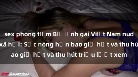 sex phòng tắm Bộ ảnh gái Việt Nam nude gây sốt mạng xã hội: Sắc nóng hơn bao giờ hết và thu hút triệu lượt xem