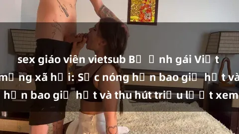 sex giáo viên vietsub Bộ ảnh gái Việt Nam nude gây sốt mạng xã hội: Sắc nóng hơn bao giờ hết và thu hút triệu lượt xem
