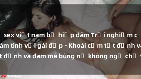 sex việt nam bị hiếp dâm Trải nghiệm cực kỳ thú vị khi làm tình với gái đẹp - Khoái cảm tột đỉnh và đam mê bùng nổ không ngờ chỉ trong một đêm!