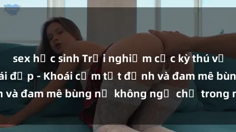 sex học sinh Trải nghiệm cực kỳ thú vị khi làm tình với gái đẹp - Khoái cảm tột đỉnh và đam mê bùng nổ không ngờ chỉ trong một đêm!