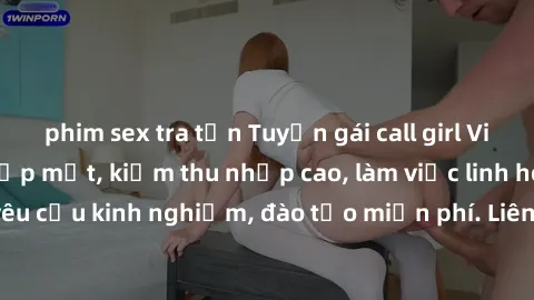 phim sex tra tấn Tuyển gái call girl Việt Nam gợi cảm, đẹp mắt, kiếm thu nhập cao, làm việc linh hoạt, không yêu cầu kinh nghiệm, đào tạo miễn phí. Liên hệ ngay để biết thêm chi tiết!