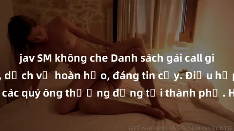 jav SM không che Danh sách gái call girl vip chất lượng, dịch vụ hoàn hảo, đáng tin cậy. Điều hấp dẫn cho các quý ông thượng đẳng tại thành phố. Hãy nhấc máy và đặt lịch ngay!