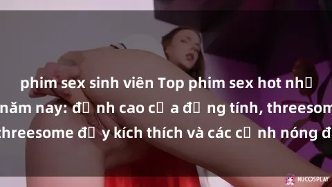 phim sex sinh viên Top phim sex hot nhất không thể bỏ lỡ năm nay: đỉnh cao của đồng tính, threesome đầy kích thích và các cảnh nóng đang gây sốt!