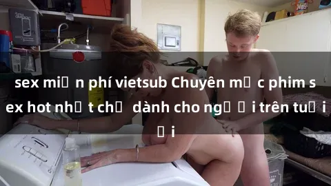 sex miễn phí vietsub Chuyên mục phim sex hot nhất chỉ dành cho người trên tuổi