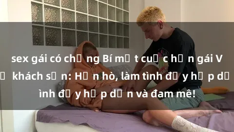 sex gái có chồng Bí mật cuộc hẹn gái Việt lần đầu ở khách sạn: Hẹn hò, làm tình đầy hấp dẫn và đam mê!