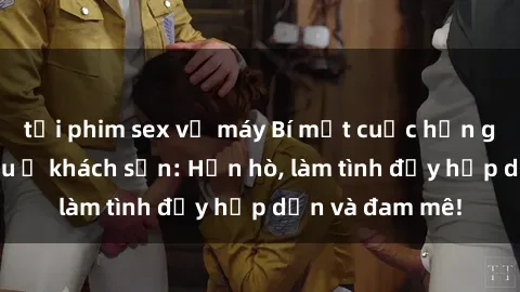 tải phim sex về máy Bí mật cuộc hẹn gái Việt lần đầu ở khách sạn: Hẹn hò, làm tình đầy hấp dẫn và đam mê!
