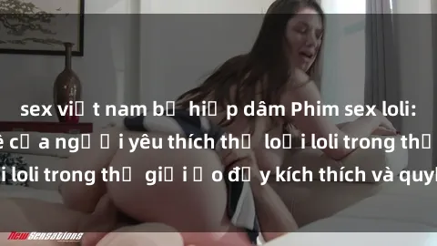 sex việt nam bị hiếp dâm Phim sex loli: thỏa mãn đam mê của người yêu thích thể loại loli trong thế giới ảo đầy kích thích và quyến rũ.