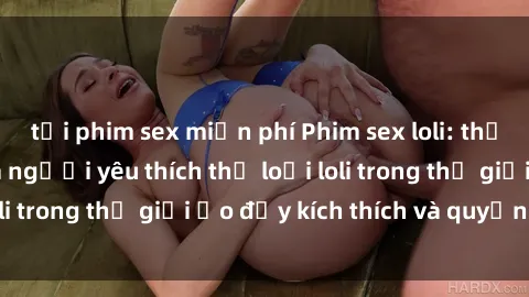 tải phim sex miễn phí Phim sex loli: thỏa mãn đam mê của người yêu thích thể loại loli trong thế giới ảo đầy kích thích và quyến rũ.