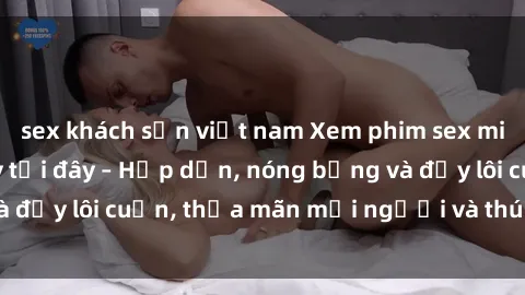 sex khách sạn việt nam Xem phim sex miễn phí online ngay tại đây – Hấp dẫn, nóng bỏng và đầy lôi cuốn, thỏa mãn mọi người và thú vui của bạn!