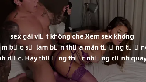 sex gái việt không che Xem sex không che HD miễn phí đảm bảo sẽ làm bạn thỏa mãn tưởng tượng và nhu cầu tình dục. Hãy thưởng thức những cảnh quay hấp dẫn và mãnh liệt ngay bây giờ!