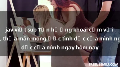 jav việt sub Tận hưởng khoái cảm với gái xinh sex, thỏa mãn mong ước tình dục của mình ngay hôm nay