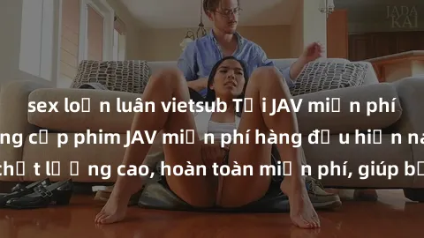 sex loạn luân vietsub Tải JAV miễn phí: Các trang web cung cấp phim JAV miễn phí hàng đầu hiện nay. Các tác phẩm chất lượng cao, hoàn toàn miễn phí, giúp bạn thỏa mãn niềm đam mê mà không tốn kém.