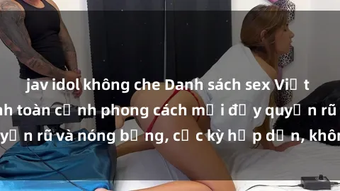 jav idol không che Danh sách sex Việt Nam không che - Ảnh toàn cảnh phong cách mới đầy quyến rũ và nóng bỏng, cực kỳ hấp dẫn, không thể bỏ qua!