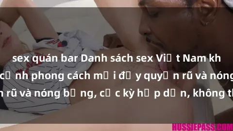 sex quán bar Danh sách sex Việt Nam không che - Ảnh toàn cảnh phong cách mới đầy quyến rũ và nóng bỏng, cực kỳ hấp dẫn, không thể bỏ qua!