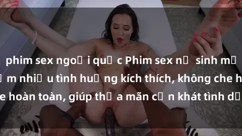 phim sex ngoại quốc Phim sex nữ sinh mới nhất: Trải nghiệm nhiều tình huống kích thích, không che hoàn toàn, giúp thỏa mãn cơn khát tình dục của các bạn trẻ