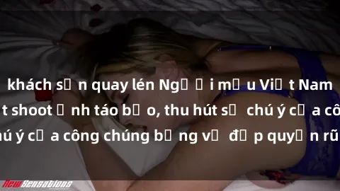 khách sạn quay lén Người mẫu Việt Nam gây sốt với loạt shoot ảnh táo bạo, thu hút sự chú ý của công chúng bằng vẻ đẹp quyến rũ và gợi cảm.
