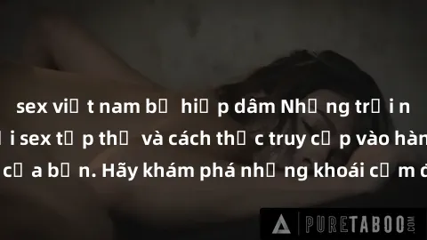 sex việt nam bị hiếp dâm Những trải nghiệm mới lạ với sex tập thể và cách thức truy cập vào hành lang đam mê của bạn. Hãy khám phá những khoái cảm đầy kích thích với tập thể hấp dẫn!