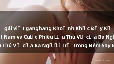 gái việt gangbang Khoảnh Khắc Đầy Kịch Tính: Sex  Việt Nam và Cuộc Phiêu Lưu Thú Vị của Ba Người Trẻ Trong Đêm Say Đắm