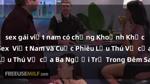 sex gái việt nam có chồng Khoảnh Khắc Đầy Kịch Tính: Sex  Việt Nam và Cuộc Phiêu Lưu Thú Vị của Ba Người Trẻ Trong Đêm Say Đắm
