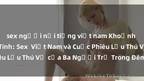 sex người nổi tiếng việt nam Khoảnh Khắc Đầy Kịch Tính: Sex  Việt Nam và Cuộc Phiêu Lưu Thú Vị của Ba Người Trẻ Trong Đêm Say Đắm
