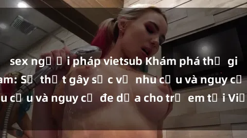 sex người pháp vietsub Khám phá thế giới sex loli Việt Nam: Sự thật gây sốc về nhu cầu và nguy cơ đe dọa cho trẻ em tại Việt Nam