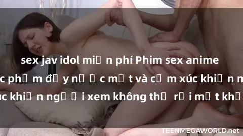 sex jav idol miễn phí Phim sex anime đỉnh cao: Những tác phẩm đầy nước mắt và cảm xúc khiến người xem không thể rời mắt khỏi màn hình