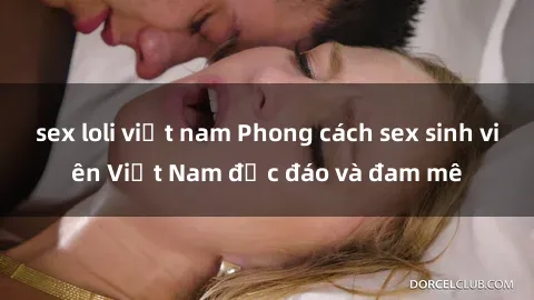 sex loli việt nam Phong cách sex sinh viên Việt Nam độc đáo và đam mê